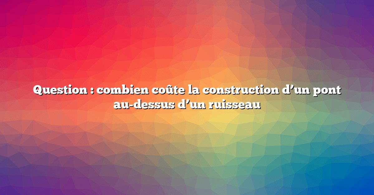 Question : combien coûte la construction d’un pont au-dessus d’un ruisseau